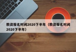 教资报名时间2020下半年（教资报名时间2020下半年）