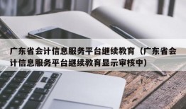 广东省会计信息服务平台继续教育（广东省会计信息服务平台继续教育显示审核中）