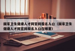 国家卫生健康人才网官网报名入口（国家卫生健康人才网官网报名入口在哪里）