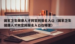 国家卫生健康人才网官网报名入口（国家卫生健康人才网官网报名入口在哪里）