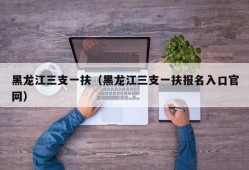 黑龙江三支一扶（黑龙江三支一扶报名入口官网）