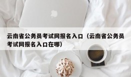 云南省公务员考试网报名入口（云南省公务员考试网报名入口在哪）