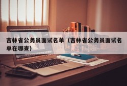 吉林省公务员面试名单（吉林省公务员面试名单在哪查）