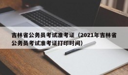 吉林省公务员考试准考证（2021年吉林省公务员考试准考证打印时间）