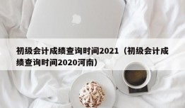 初级会计成绩查询时间2021（初级会计成绩查询时间2020河南）