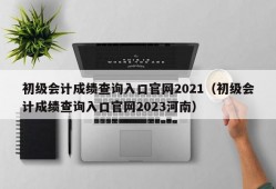 初级会计成绩查询入口官网2021（初级会计成绩查询入口官网2023河南）