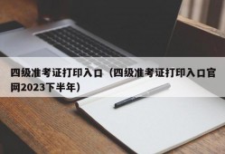 四级准考证打印入口（四级准考证打印入口官网2023下半年）