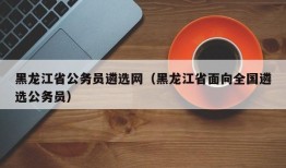 黑龙江省公务员遴选网（黑龙江省面向全国遴选公务员）