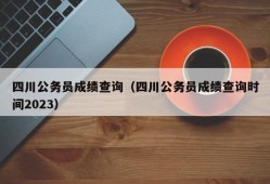 四川公务员成绩查询（四川公务员成绩查询时间2023）