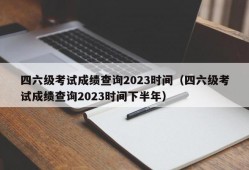 四六级考试成绩查询2023时间（四六级考试成绩查询2023时间下半年）