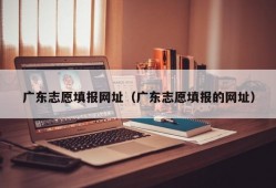 广东志愿填报网址（广东志愿填报的网址）