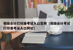 初级会计打印准考证入口官网（初级会计考试打印准考证入口网址）