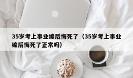 35岁考上事业编后悔死了（35岁考上事业编后悔死了正常吗）