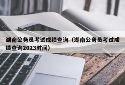 湖南公务员考试成绩查询（湖南公务员考试成绩查询2023时间）