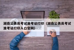 湖南公务员考试准考证打印（湖南公务员考试准考证打印入口官网）