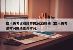 四六级考试成绩查询2023时间（四六级考试时间成绩查询时间）