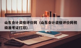 山东会计资格评价网（山东会计资格评价网初级准考证打印）