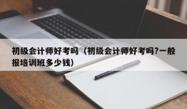 初级会计师好考吗（初级会计师好考吗?一般报培训班多少钱）