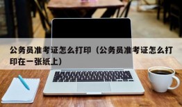 公务员准考证怎么打印（公务员准考证怎么打印在一张纸上）