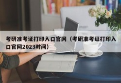 考研准考证打印入口官网（考研准考证打印入口官网2023时间）