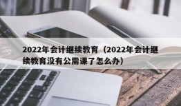 2022年会计继续教育（2022年会计继续教育没有公需课了怎么办）