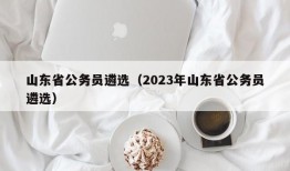 山东省公务员遴选（2023年山东省公务员遴选）