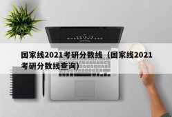 国家线2021考研分数线（国家线2021考研分数线查询）