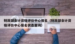 财政部会计资格评价中心报名（财政部会计资格评价中心报名状态查询）