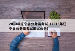 2013年辽宁省公务员考试（2013年辽宁省公务员考试面试公告）