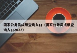 国家公务员成绩查询入口（国家公务员成绩查询入口2023）