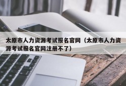 太原市人力资源考试报名官网（太原市人力资源考试报名官网注册不了）