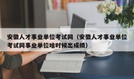 安徽人才事业单位考试网（安徽人才事业单位考试网事业单位啥时候出成绩）