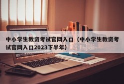 中小学生教资考试官网入口（中小学生教资考试官网入口2023下半年）