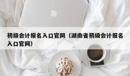 初级会计报名入口官网（湖南省初级会计报名入口官网）