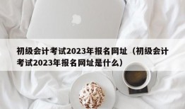 初级会计考试2023年报名网址（初级会计考试2023年报名网址是什么）