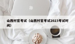 山西村官考试（山西村官考试2023考试时间）