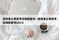 吉林省公务员考试成绩查询（吉林省公务员考试成绩查询2023）