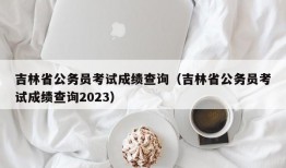 吉林省公务员考试成绩查询（吉林省公务员考试成绩查询2023）