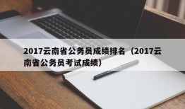 2017云南省公务员成绩排名（2017云南省公务员考试成绩）