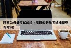 陕西公务员考试成绩（陕西公务员考试成绩查询时间）