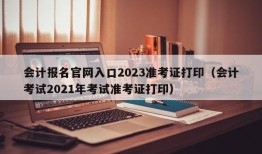 会计报名官网入口2023准考证打印（会计考试2021年考试准考证打印）