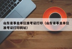 山东省事业单位准考证打印（山东省事业单位准考证打印网址）