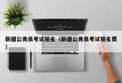 新疆公务员考试报名（新疆公务员考试报名费）