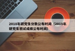 2018年研究生分数公布时间（2018年研究生初试成绩公布时间）