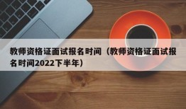 教师资格证面试报名时间（教师资格证面试报名时间2022下半年）