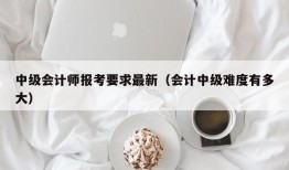 中级会计师报考要求最新（会计中级难度有多大）