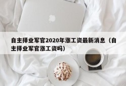 自主择业军官2020年涨工资最新消息（自主择业军官涨工资吗）