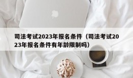 司法考试2023年报名条件（司法考试2023年报名条件有年龄限制吗）