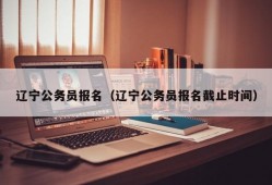 辽宁公务员报名（辽宁公务员报名截止时间）