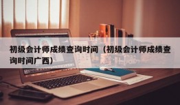 初级会计师成绩查询时间（初级会计师成绩查询时间广西）